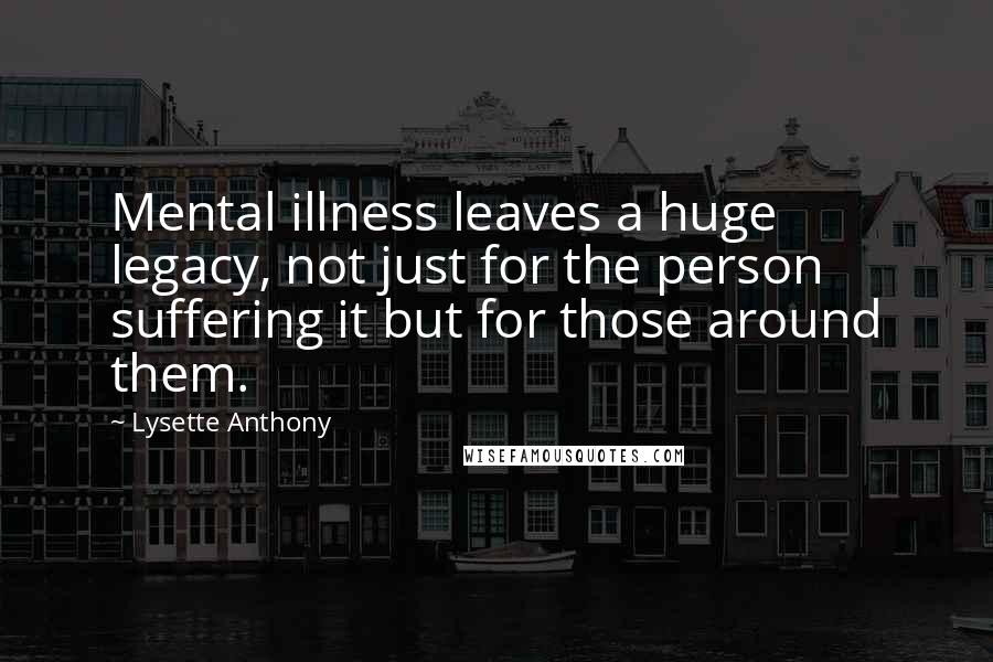 Lysette Anthony Quotes: Mental illness leaves a huge legacy, not just for the person suffering it but for those around them.
