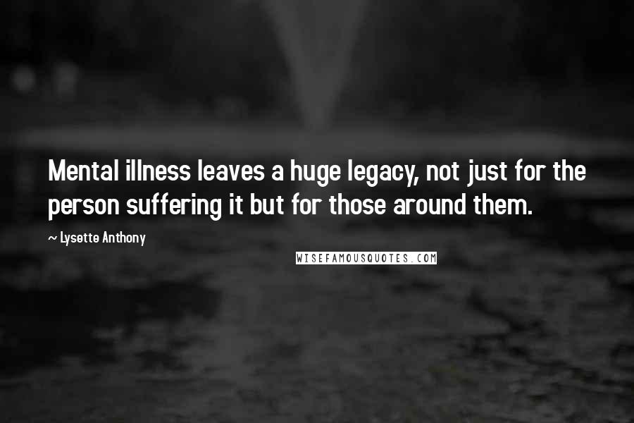 Lysette Anthony Quotes: Mental illness leaves a huge legacy, not just for the person suffering it but for those around them.