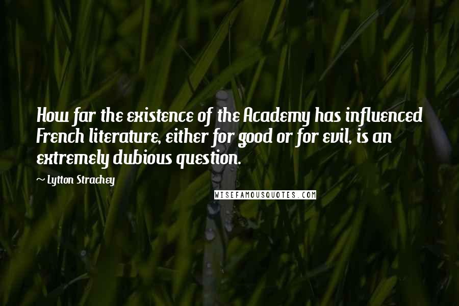 Lytton Strachey Quotes: How far the existence of the Academy has influenced French literature, either for good or for evil, is an extremely dubious question.