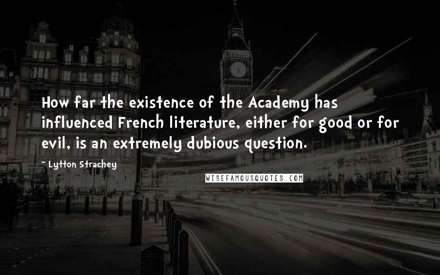 Lytton Strachey Quotes: How far the existence of the Academy has influenced French literature, either for good or for evil, is an extremely dubious question.