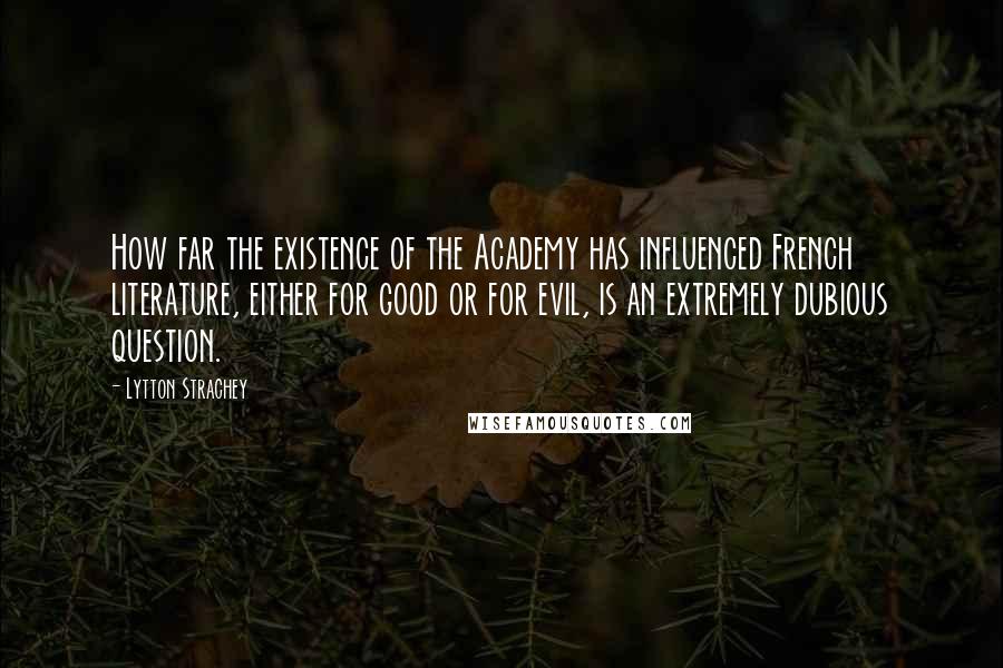 Lytton Strachey Quotes: How far the existence of the Academy has influenced French literature, either for good or for evil, is an extremely dubious question.