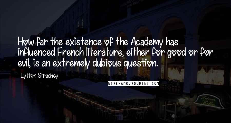 Lytton Strachey Quotes: How far the existence of the Academy has influenced French literature, either for good or for evil, is an extremely dubious question.