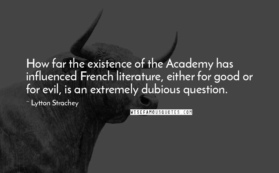 Lytton Strachey Quotes: How far the existence of the Academy has influenced French literature, either for good or for evil, is an extremely dubious question.