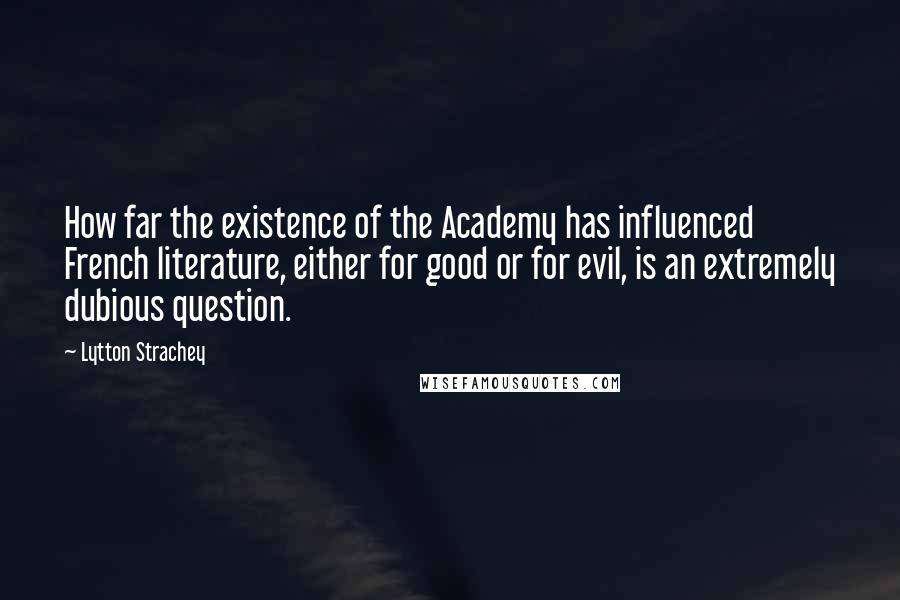 Lytton Strachey Quotes: How far the existence of the Academy has influenced French literature, either for good or for evil, is an extremely dubious question.