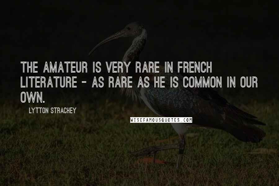 Lytton Strachey Quotes: The amateur is very rare in French literature - as rare as he is common in our own.