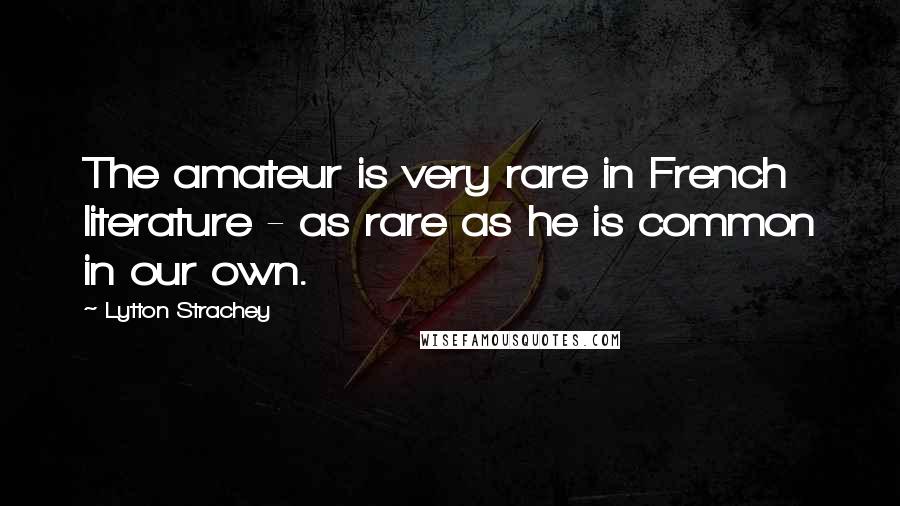 Lytton Strachey Quotes: The amateur is very rare in French literature - as rare as he is common in our own.