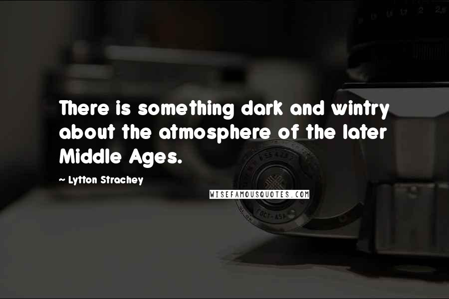 Lytton Strachey Quotes: There is something dark and wintry about the atmosphere of the later Middle Ages.