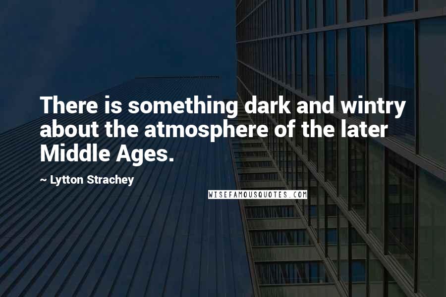 Lytton Strachey Quotes: There is something dark and wintry about the atmosphere of the later Middle Ages.