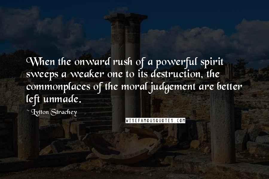 Lytton Strachey Quotes: When the onward rush of a powerful spirit sweeps a weaker one to its destruction, the commonplaces of the moral judgement are better left unmade.