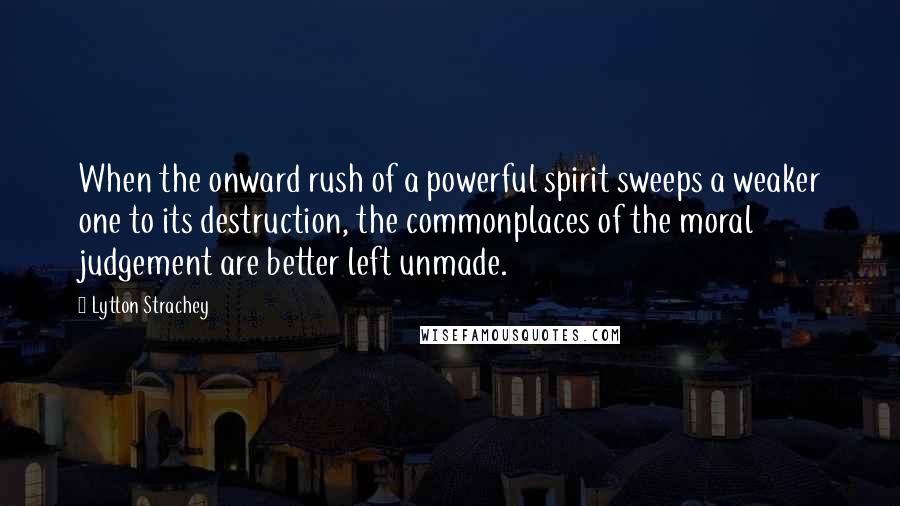 Lytton Strachey Quotes: When the onward rush of a powerful spirit sweeps a weaker one to its destruction, the commonplaces of the moral judgement are better left unmade.