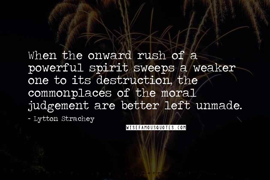 Lytton Strachey Quotes: When the onward rush of a powerful spirit sweeps a weaker one to its destruction, the commonplaces of the moral judgement are better left unmade.