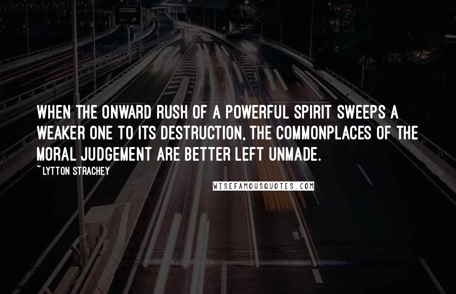 Lytton Strachey Quotes: When the onward rush of a powerful spirit sweeps a weaker one to its destruction, the commonplaces of the moral judgement are better left unmade.