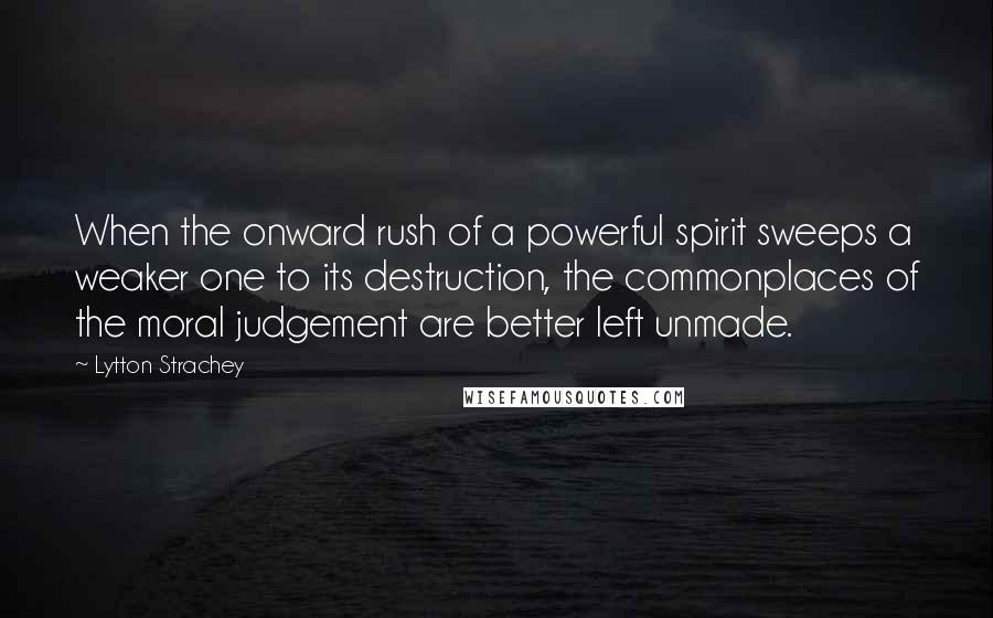 Lytton Strachey Quotes: When the onward rush of a powerful spirit sweeps a weaker one to its destruction, the commonplaces of the moral judgement are better left unmade.