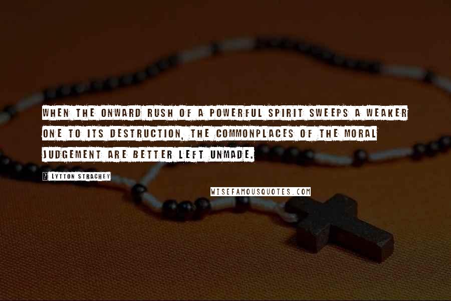 Lytton Strachey Quotes: When the onward rush of a powerful spirit sweeps a weaker one to its destruction, the commonplaces of the moral judgement are better left unmade.