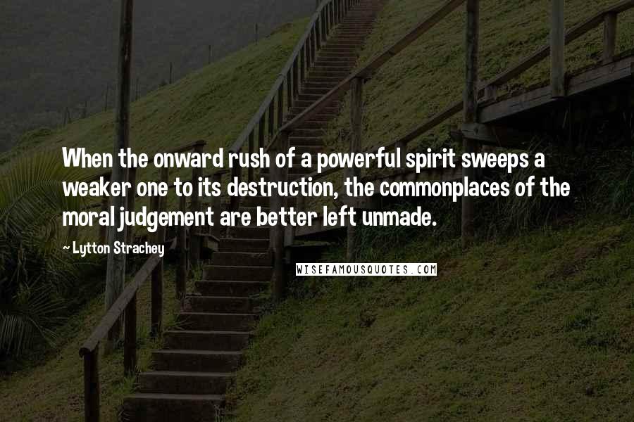 Lytton Strachey Quotes: When the onward rush of a powerful spirit sweeps a weaker one to its destruction, the commonplaces of the moral judgement are better left unmade.