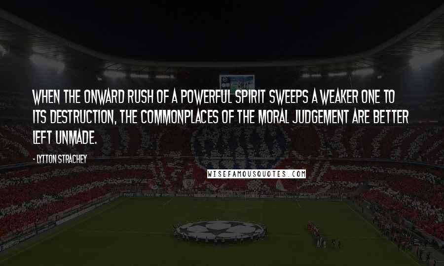 Lytton Strachey Quotes: When the onward rush of a powerful spirit sweeps a weaker one to its destruction, the commonplaces of the moral judgement are better left unmade.