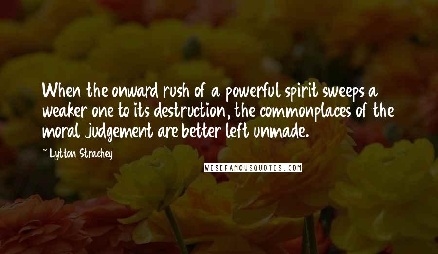 Lytton Strachey Quotes: When the onward rush of a powerful spirit sweeps a weaker one to its destruction, the commonplaces of the moral judgement are better left unmade.