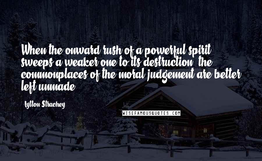 Lytton Strachey Quotes: When the onward rush of a powerful spirit sweeps a weaker one to its destruction, the commonplaces of the moral judgement are better left unmade.