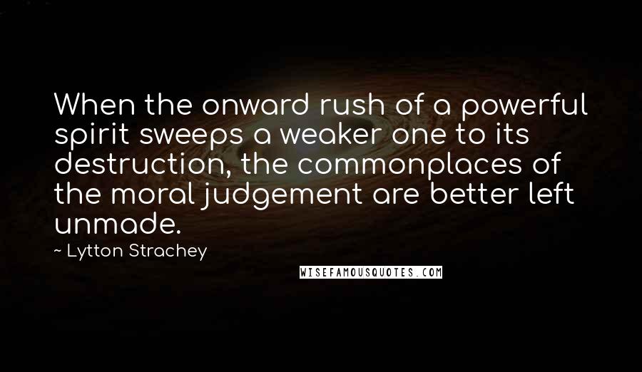 Lytton Strachey Quotes: When the onward rush of a powerful spirit sweeps a weaker one to its destruction, the commonplaces of the moral judgement are better left unmade.