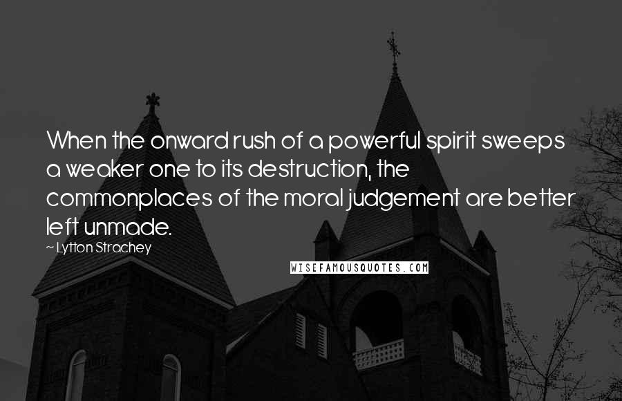 Lytton Strachey Quotes: When the onward rush of a powerful spirit sweeps a weaker one to its destruction, the commonplaces of the moral judgement are better left unmade.