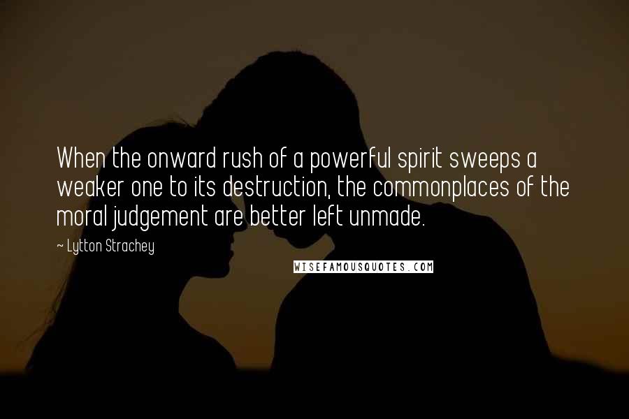 Lytton Strachey Quotes: When the onward rush of a powerful spirit sweeps a weaker one to its destruction, the commonplaces of the moral judgement are better left unmade.