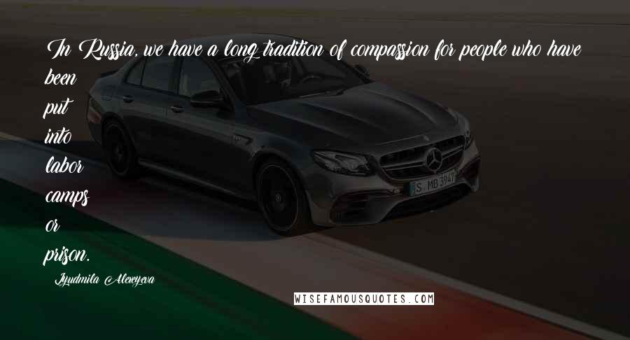 Lyudmila Alexeyeva Quotes: In Russia, we have a long tradition of compassion for people who have been put into labor camps or prison.