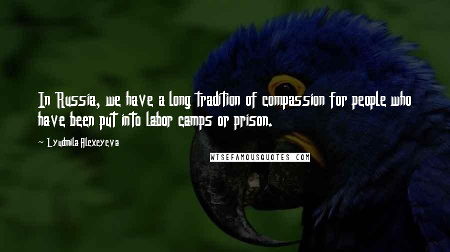 Lyudmila Alexeyeva Quotes: In Russia, we have a long tradition of compassion for people who have been put into labor camps or prison.