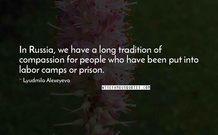 Lyudmila Alexeyeva Quotes: In Russia, we have a long tradition of compassion for people who have been put into labor camps or prison.