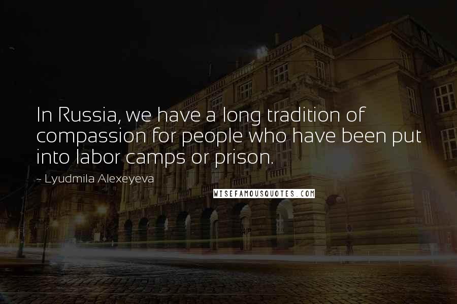 Lyudmila Alexeyeva Quotes: In Russia, we have a long tradition of compassion for people who have been put into labor camps or prison.