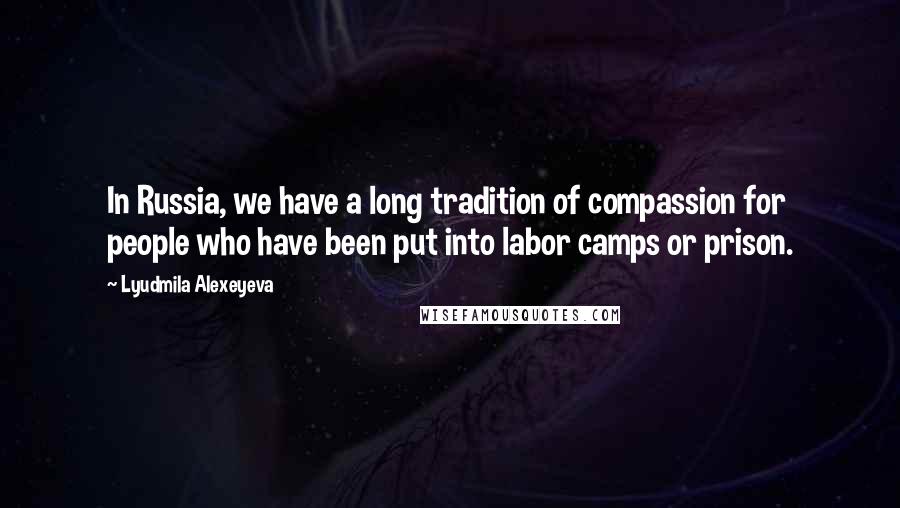 Lyudmila Alexeyeva Quotes: In Russia, we have a long tradition of compassion for people who have been put into labor camps or prison.