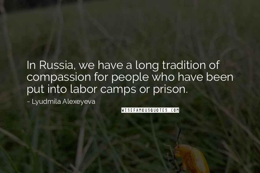 Lyudmila Alexeyeva Quotes: In Russia, we have a long tradition of compassion for people who have been put into labor camps or prison.