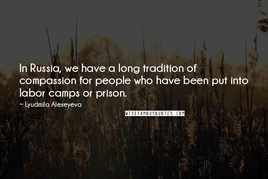 Lyudmila Alexeyeva Quotes: In Russia, we have a long tradition of compassion for people who have been put into labor camps or prison.