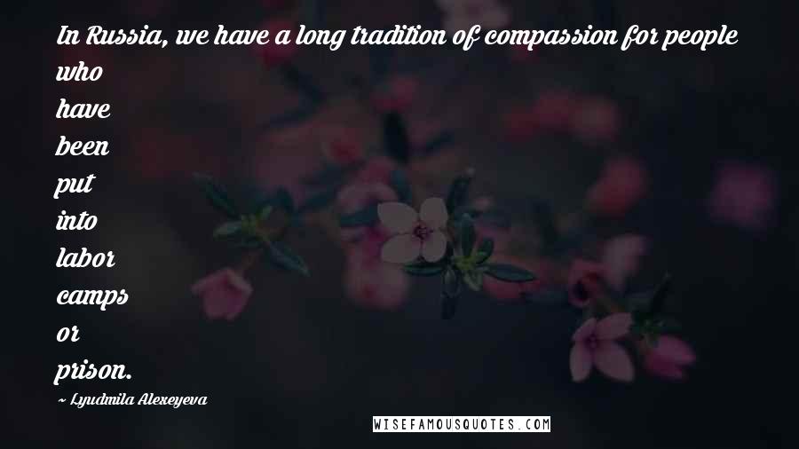 Lyudmila Alexeyeva Quotes: In Russia, we have a long tradition of compassion for people who have been put into labor camps or prison.