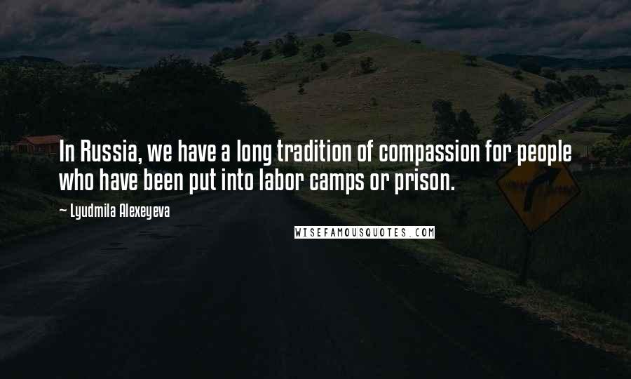 Lyudmila Alexeyeva Quotes: In Russia, we have a long tradition of compassion for people who have been put into labor camps or prison.