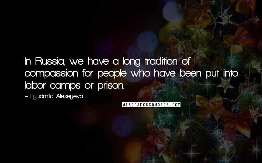 Lyudmila Alexeyeva Quotes: In Russia, we have a long tradition of compassion for people who have been put into labor camps or prison.