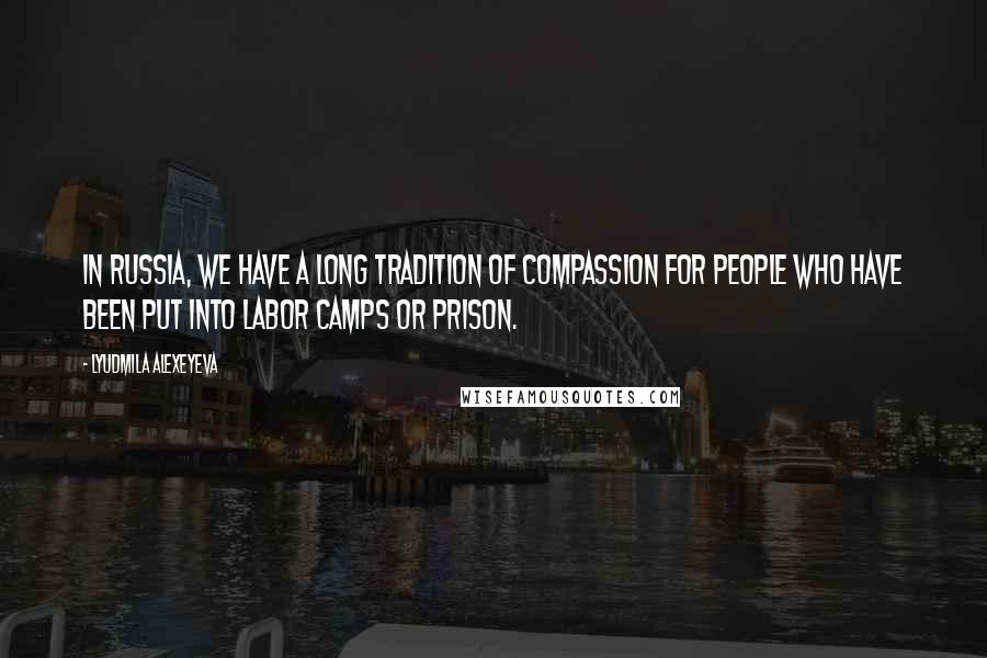 Lyudmila Alexeyeva Quotes: In Russia, we have a long tradition of compassion for people who have been put into labor camps or prison.