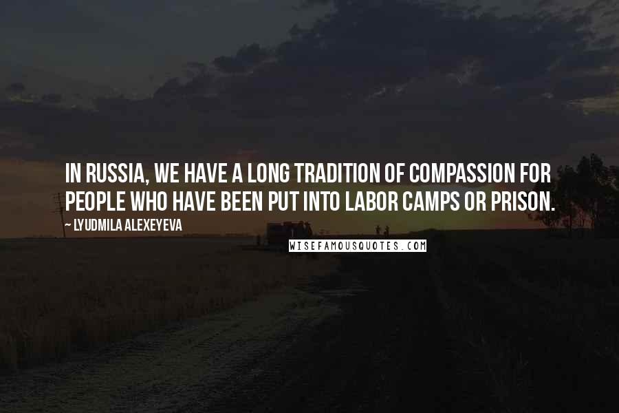 Lyudmila Alexeyeva Quotes: In Russia, we have a long tradition of compassion for people who have been put into labor camps or prison.