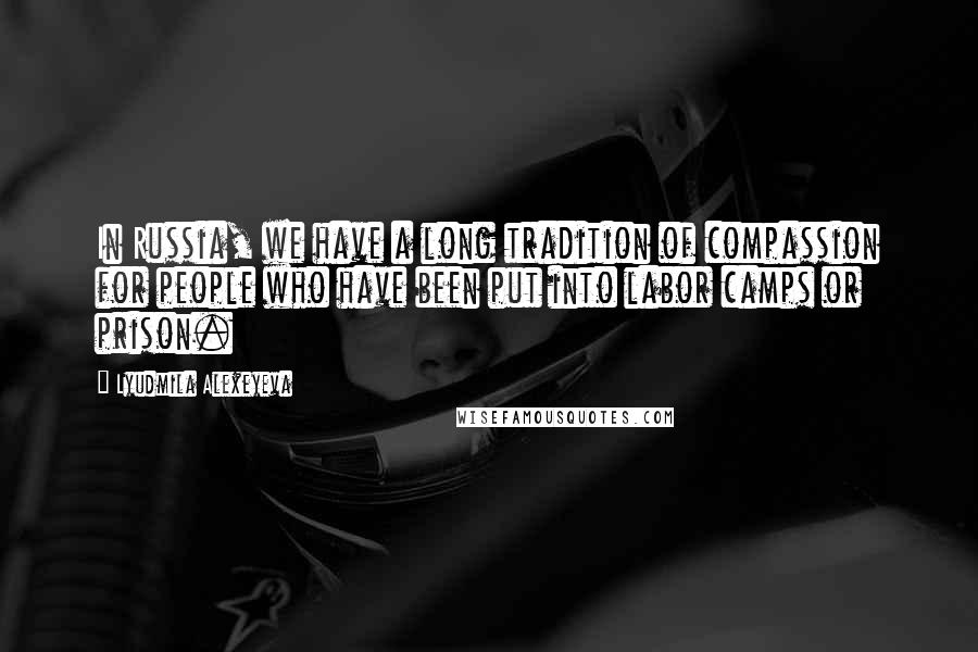 Lyudmila Alexeyeva Quotes: In Russia, we have a long tradition of compassion for people who have been put into labor camps or prison.