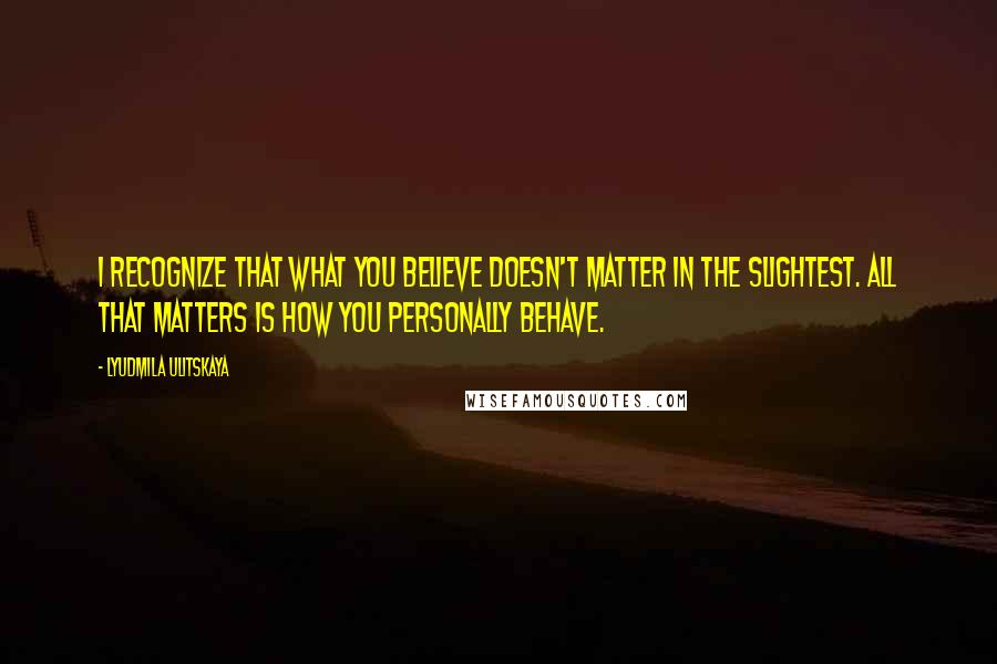 Lyudmila Ulitskaya Quotes: I recognize that what you believe doesn't matter in the slightest. All that matters is how you personally behave.