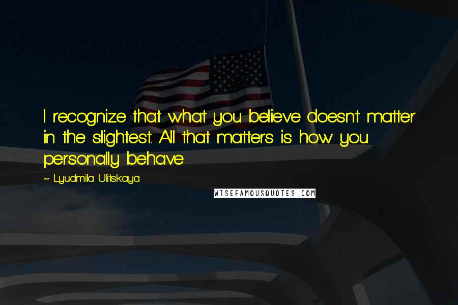 Lyudmila Ulitskaya Quotes: I recognize that what you believe doesn't matter in the slightest. All that matters is how you personally behave.