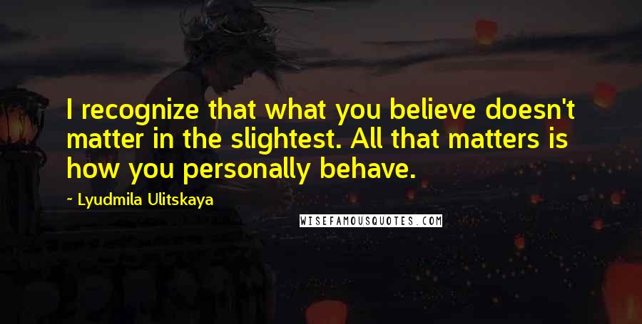 Lyudmila Ulitskaya Quotes: I recognize that what you believe doesn't matter in the slightest. All that matters is how you personally behave.