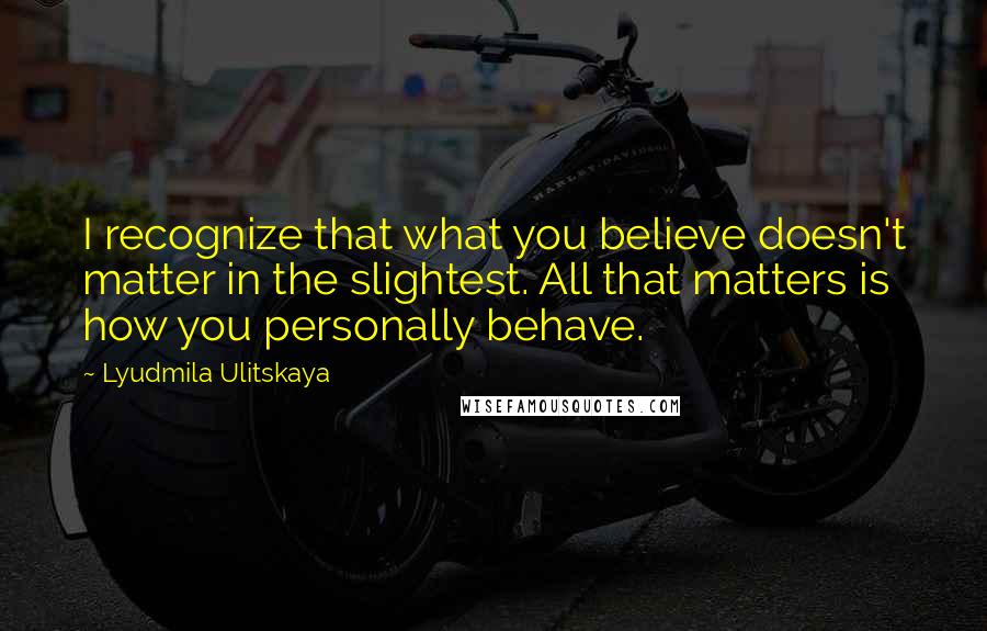 Lyudmila Ulitskaya Quotes: I recognize that what you believe doesn't matter in the slightest. All that matters is how you personally behave.