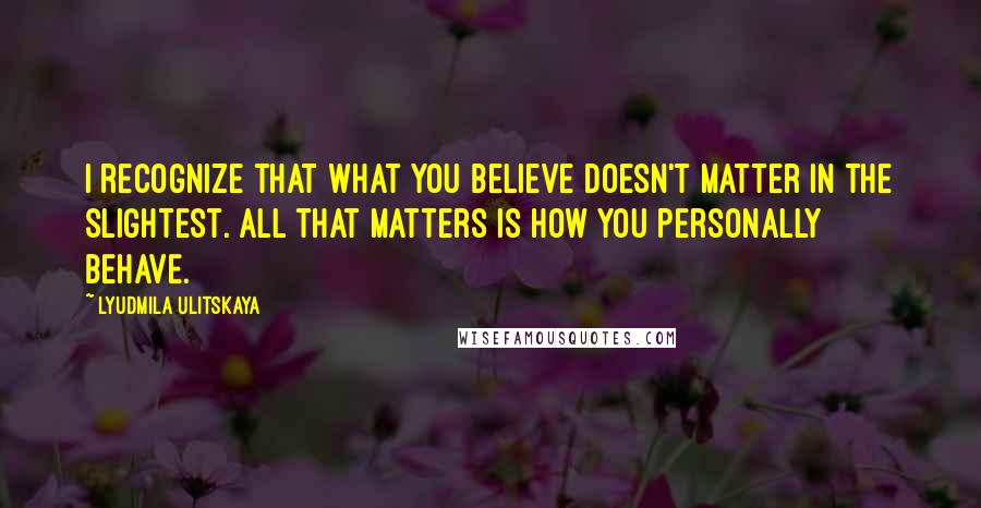 Lyudmila Ulitskaya Quotes: I recognize that what you believe doesn't matter in the slightest. All that matters is how you personally behave.