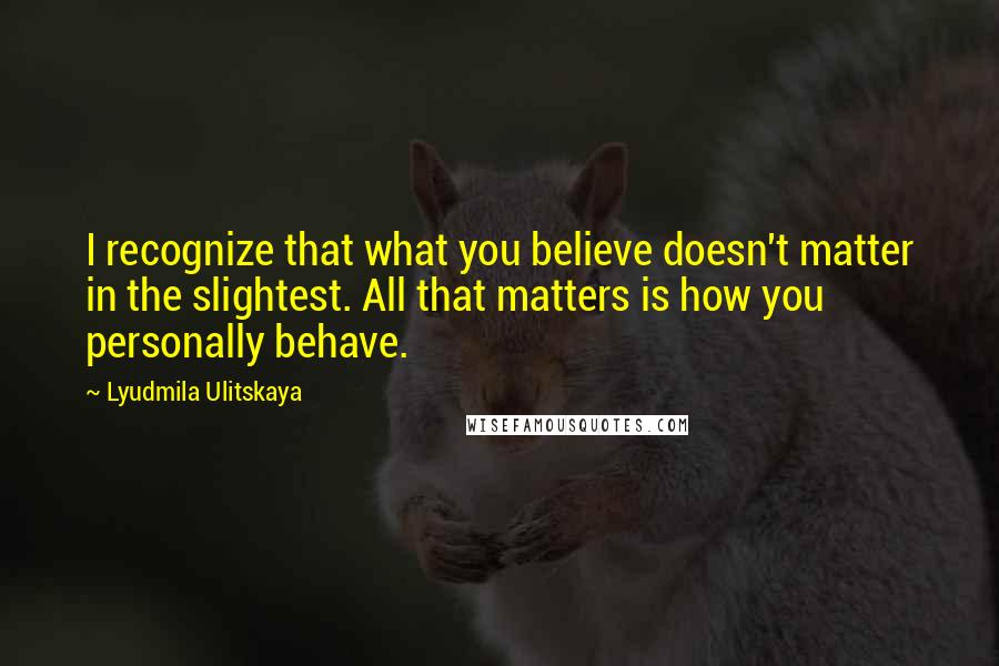 Lyudmila Ulitskaya Quotes: I recognize that what you believe doesn't matter in the slightest. All that matters is how you personally behave.