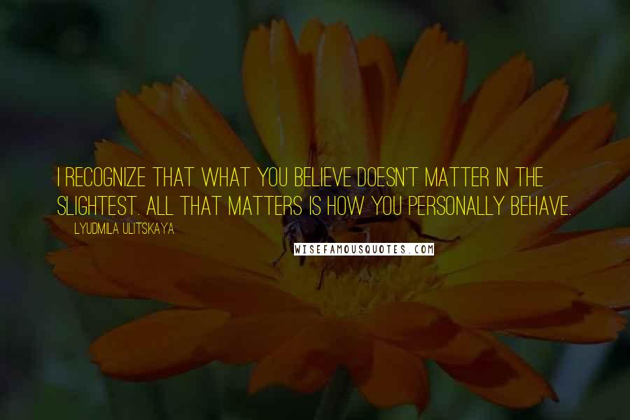 Lyudmila Ulitskaya Quotes: I recognize that what you believe doesn't matter in the slightest. All that matters is how you personally behave.