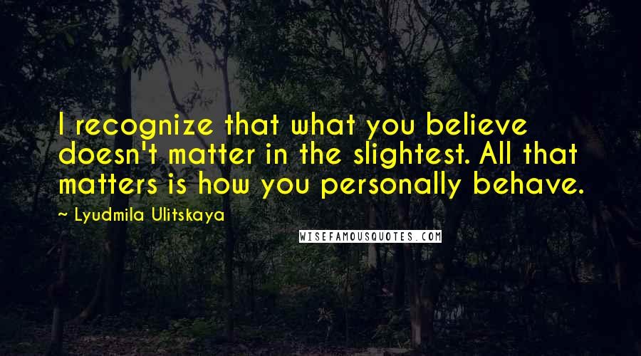 Lyudmila Ulitskaya Quotes: I recognize that what you believe doesn't matter in the slightest. All that matters is how you personally behave.