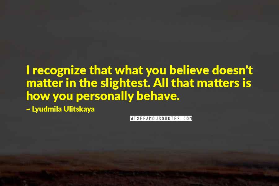 Lyudmila Ulitskaya Quotes: I recognize that what you believe doesn't matter in the slightest. All that matters is how you personally behave.