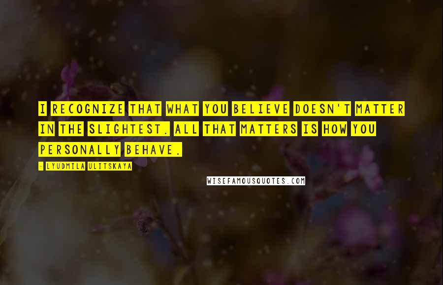 Lyudmila Ulitskaya Quotes: I recognize that what you believe doesn't matter in the slightest. All that matters is how you personally behave.