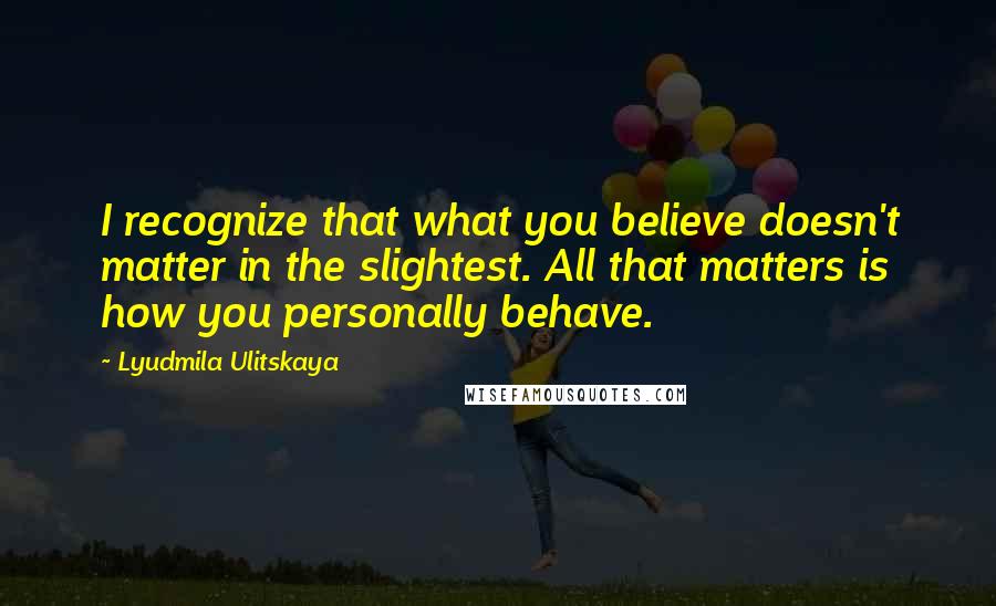 Lyudmila Ulitskaya Quotes: I recognize that what you believe doesn't matter in the slightest. All that matters is how you personally behave.