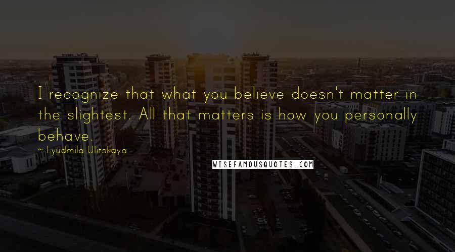 Lyudmila Ulitskaya Quotes: I recognize that what you believe doesn't matter in the slightest. All that matters is how you personally behave.